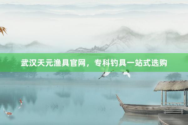 武汉天元渔具官网，专科钓具一站式选购