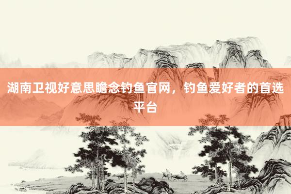 湖南卫视好意思瞻念钓鱼官网，钓鱼爱好者的首选平台