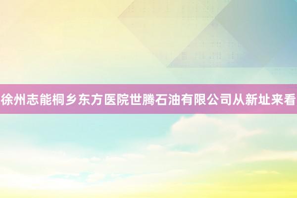 徐州志能桐乡东方医院世腾石油有限公司从新址来看